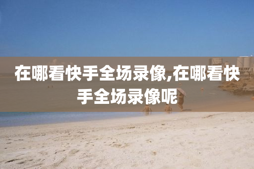 在哪看快手全场录像,在哪看快手全场录像呢